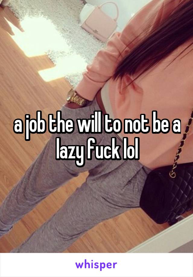 a job the will to not be a lazy fuck lol