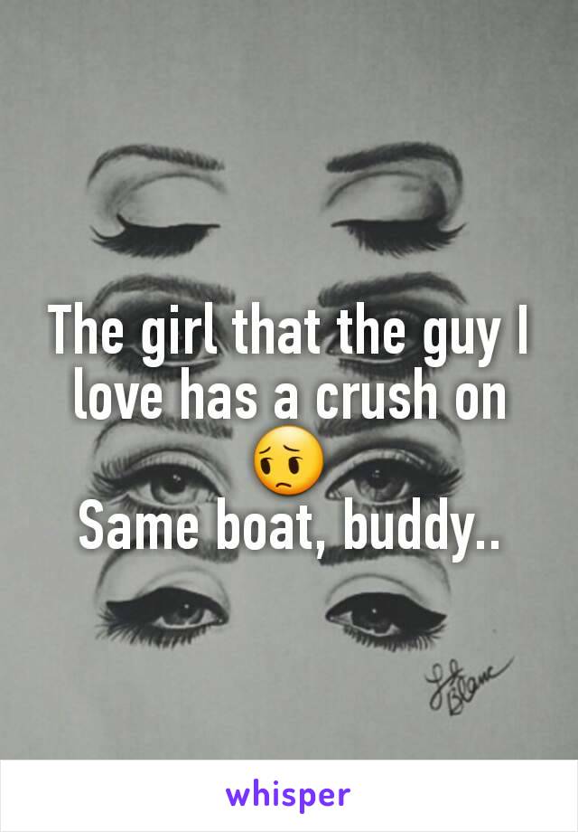 The girl that the guy I love has a crush on 😔
Same boat, buddy..