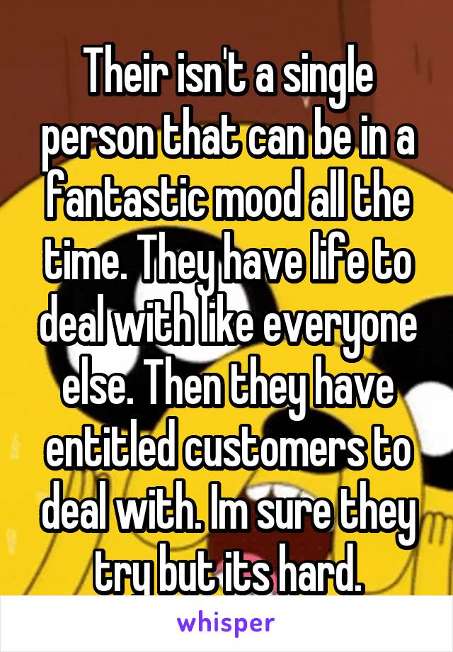 Their isn't a single person that can be in a fantastic mood all the time. They have life to deal with like everyone else. Then they have entitled customers to deal with. Im sure they try but its hard.
