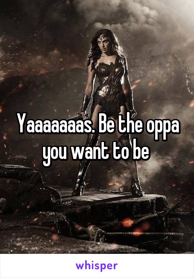 Yaaaaaaas. Be the oppa you want to be 