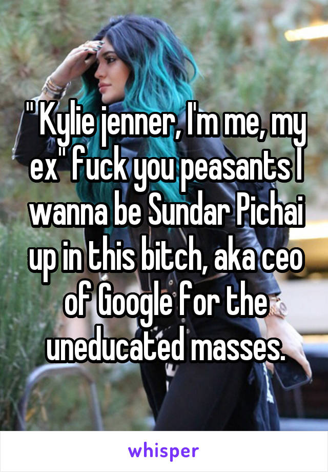 " Kylie jenner, I'm me, my ex" fuck you peasants I wanna be Sundar Pichai up in this bitch, aka ceo of Google for the uneducated masses.