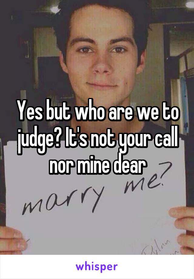 Yes but who are we to judge? It's not your call nor mine dear