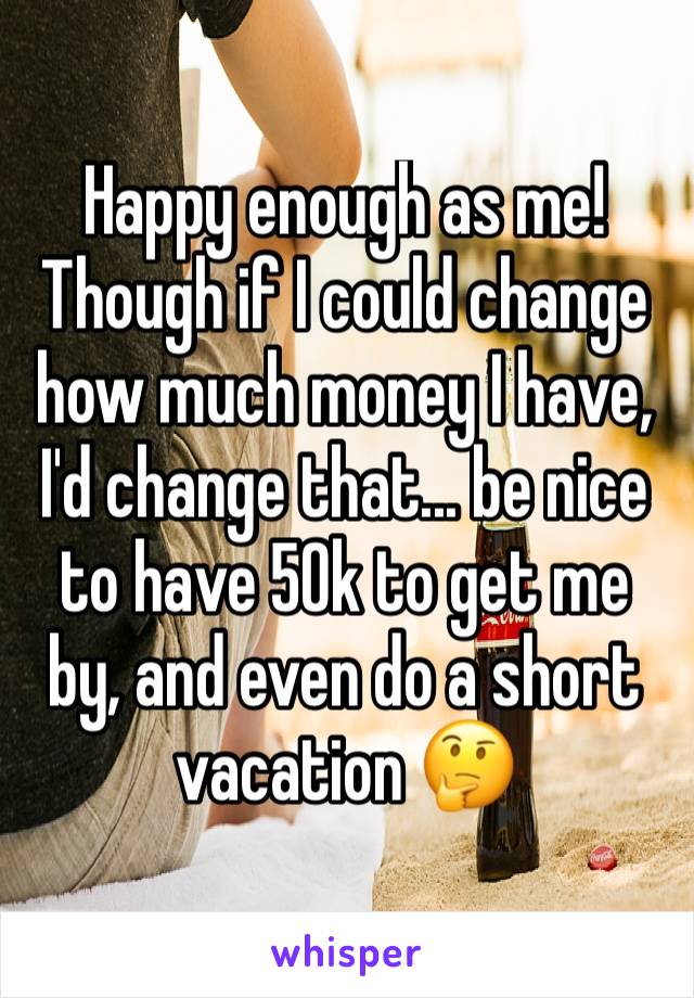 Happy enough as me! 
Though if I could change how much money I have, I'd change that... be nice to have 50k to get me by, and even do a short vacation 🤔