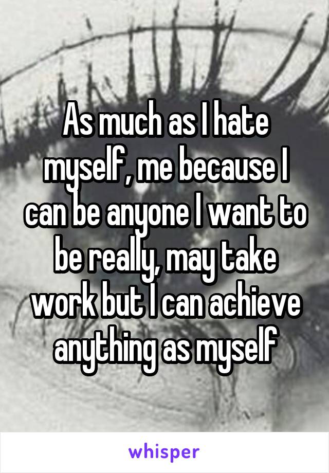 As much as I hate myself, me because I can be anyone I want to be really, may take work but I can achieve anything as myself