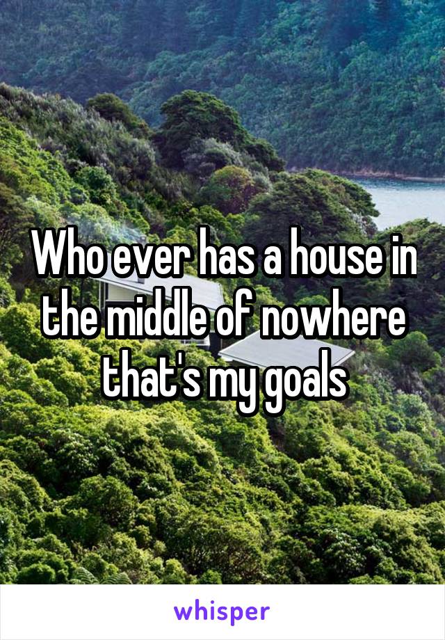 Who ever has a house in the middle of nowhere that's my goals