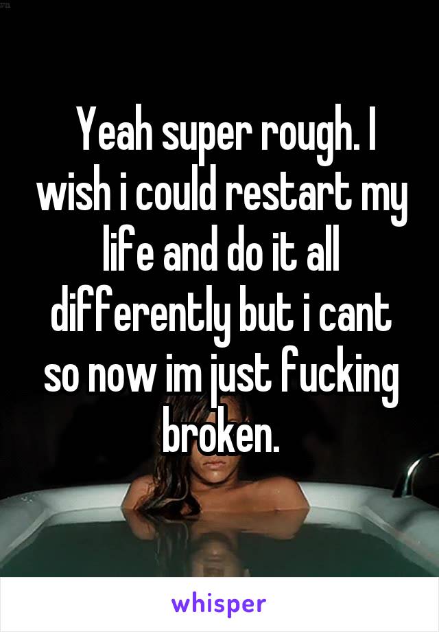  Yeah super rough. I wish i could restart my life and do it all differently but i cant so now im just fucking broken.
