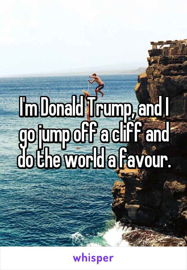 I'm Donald Trump, and I go jump off a cliff and do the world a favour.