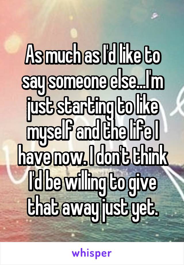 As much as I'd like to say someone else...I'm just starting to like myself and the life I have now. I don't think I'd be willing to give that away just yet.