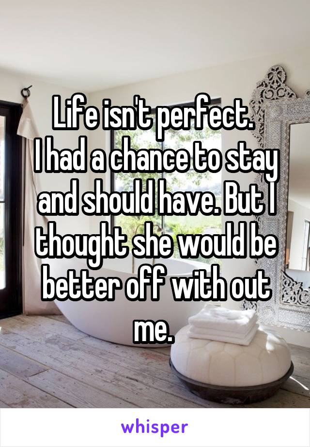 Life isn't perfect. 
I had a chance to stay and should have. But I thought she would be better off with out me. 