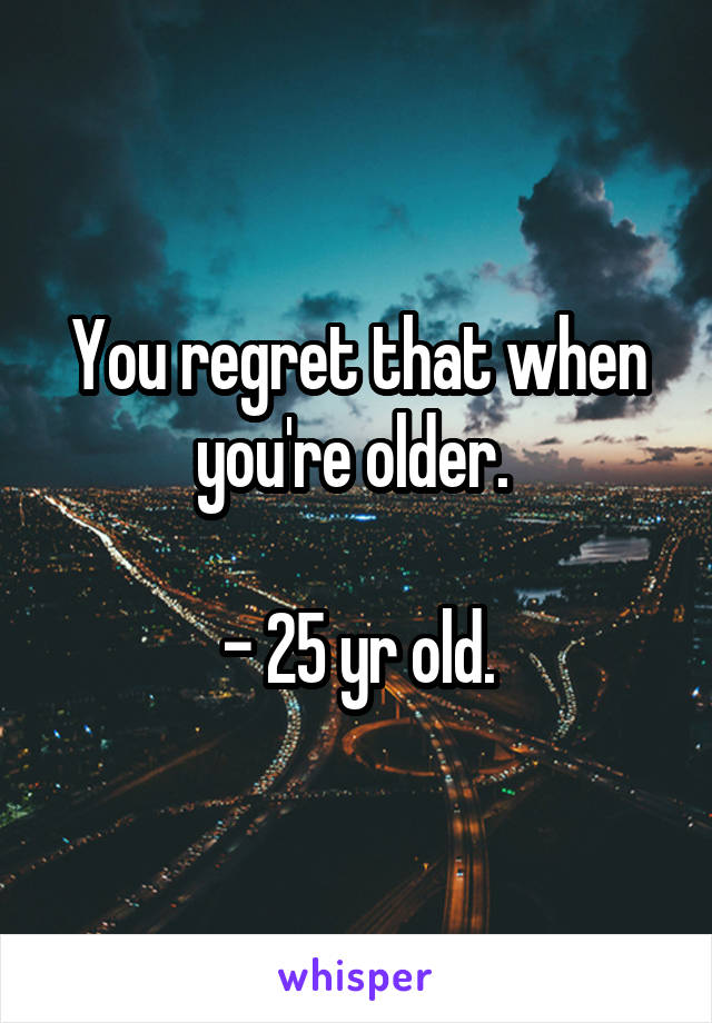 You regret that when you're older. 

- 25 yr old.
