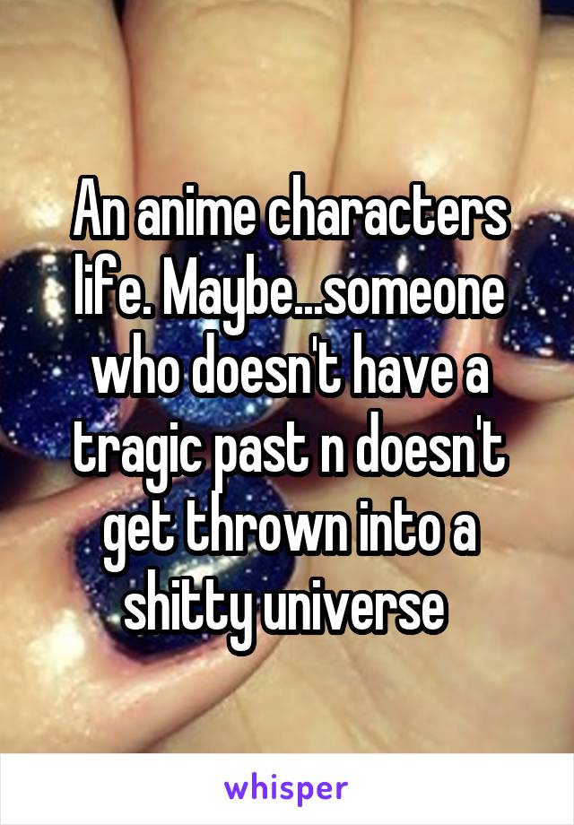 An anime characters life. Maybe...someone who doesn't have a tragic past n doesn't get thrown into a shitty universe 