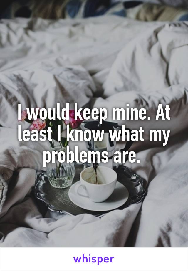 I would keep mine. At least I know what my problems are. 