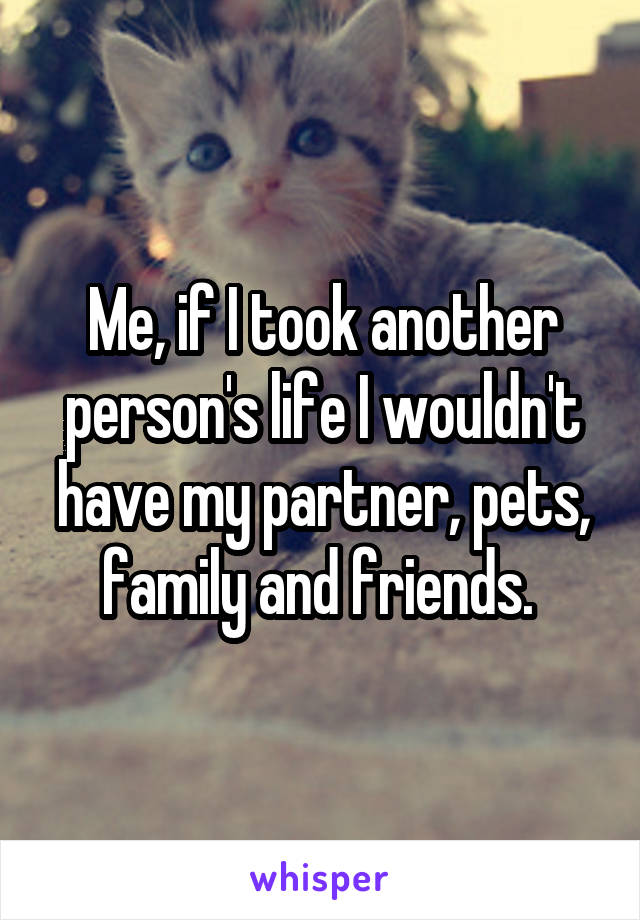 Me, if I took another person's life I wouldn't have my partner, pets, family and friends. 