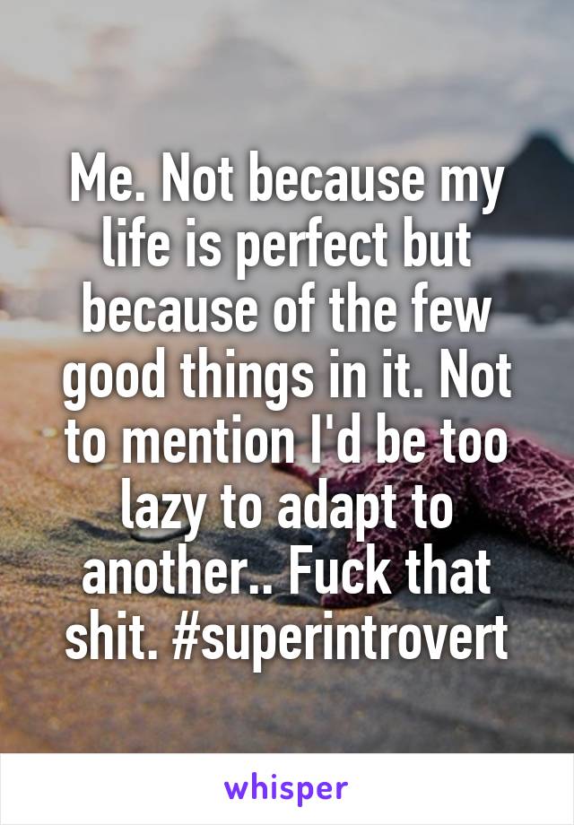 Me. Not because my life is perfect but because of the few good things in it. Not to mention I'd be too lazy to adapt to another.. Fuck that shit. #superintrovert