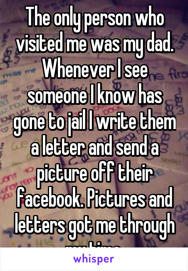 The only person who visited me was my dad. Whenever I see someone I know has gone to jail I write them a letter and send a picture off their facebook. Pictures and letters got me through my time.
