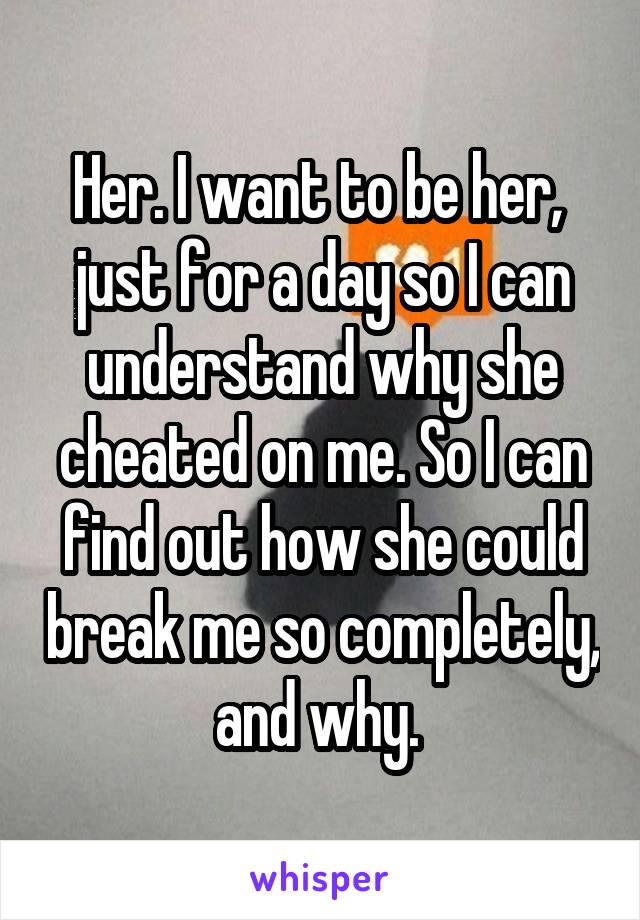 Her. I want to be her,  just for a day so I can understand why she cheated on me. So I can find out how she could break me so completely, and why. 