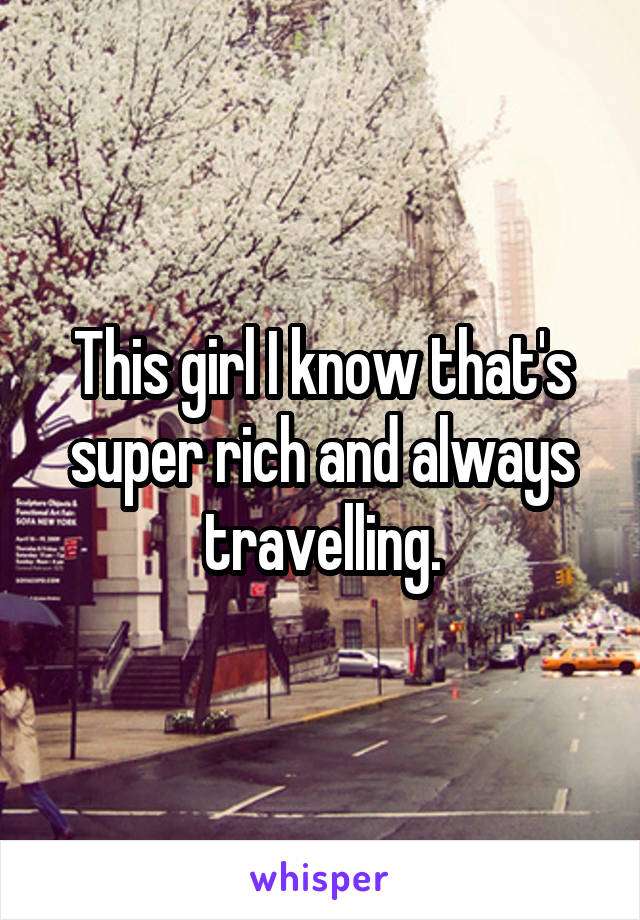 This girl I know that's super rich and always travelling.