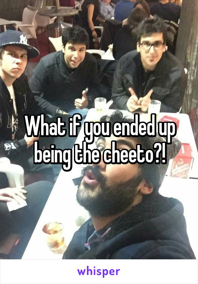 What if you ended up being the cheeto?!