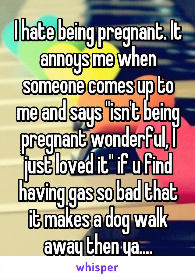 I hate being pregnant. It annoys me when someone comes up to me and says "isn't being pregnant wonderful, I just loved it" if u find having gas so bad that it makes a dog walk away then ya....