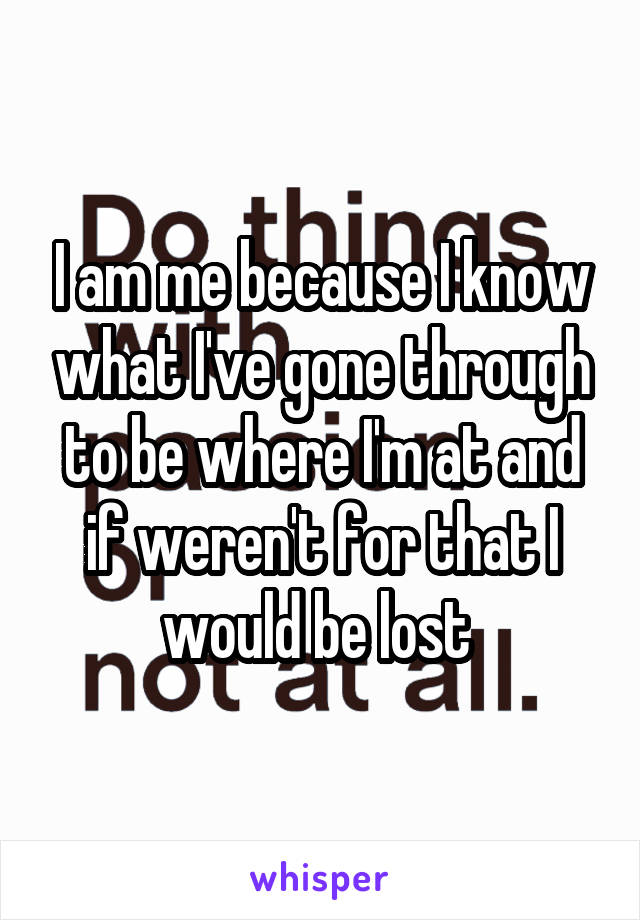 I am me because I know what I've gone through to be where I'm at and if weren't for that I would be lost 