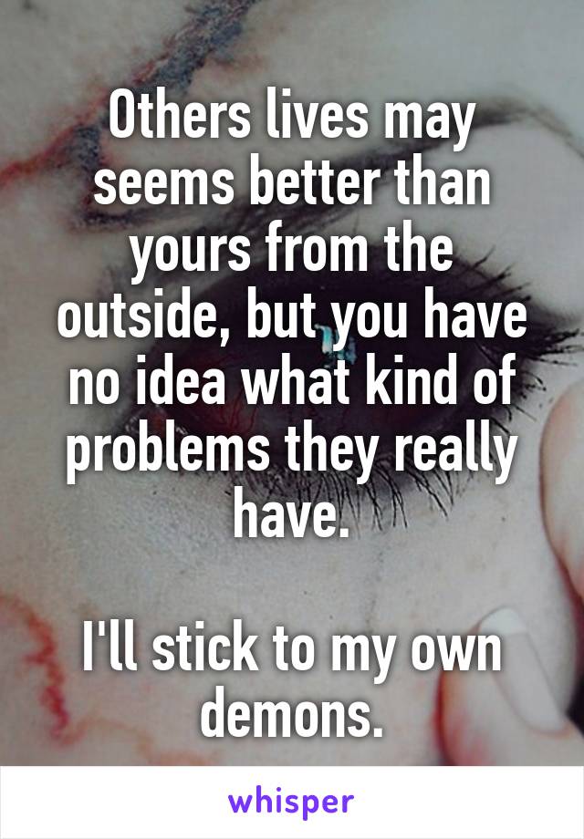 Others lives may seems better than yours from the outside, but you have no idea what kind of problems they really have.

I'll stick to my own demons.