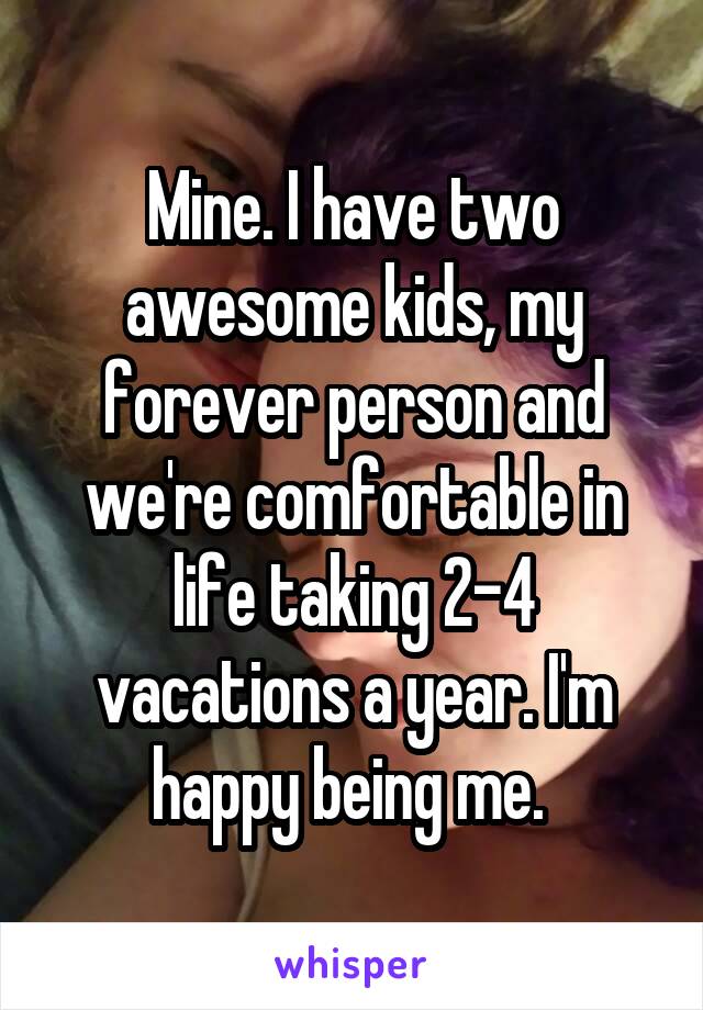 Mine. I have two awesome kids, my forever person and we're comfortable in life taking 2-4 vacations a year. I'm happy being me. 