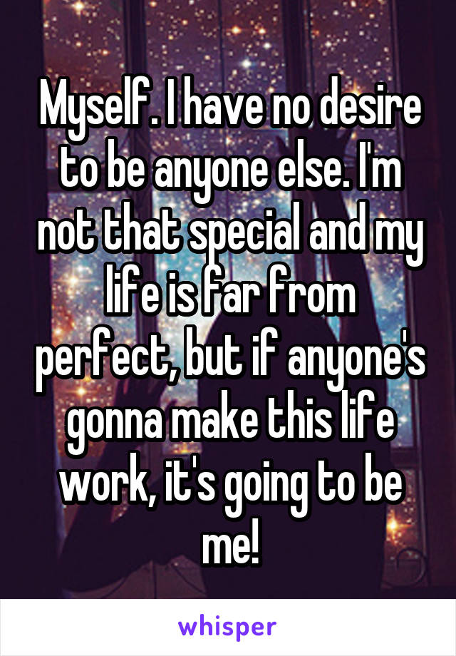 Myself. I have no desire to be anyone else. I'm not that special and my life is far from perfect, but if anyone's gonna make this life work, it's going to be me!