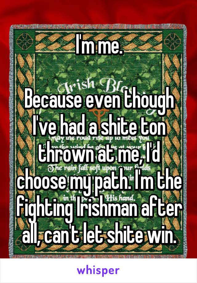 I'm me.

Because even though I've had a shite ton thrown at me, I'd choose my path. I'm the fighting Irishman after all, can't let shite win.