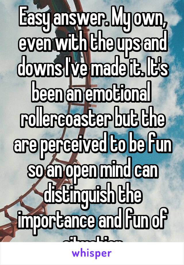 Easy answer. My own, even with the ups and downs I've made it. It's been an emotional  rollercoaster but the are perceived to be fun so an open mind can distinguish the importance and fun of situation