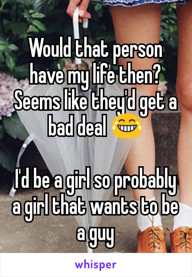 Would that person have my life then? Seems like they'd get a bad deal 😂

I'd be a girl so probably a girl that wants to be a guy