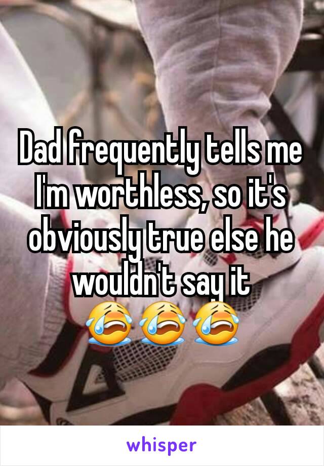 Dad frequently tells me I'm worthless, so it's obviously true else he wouldn't say it 😭😭😭