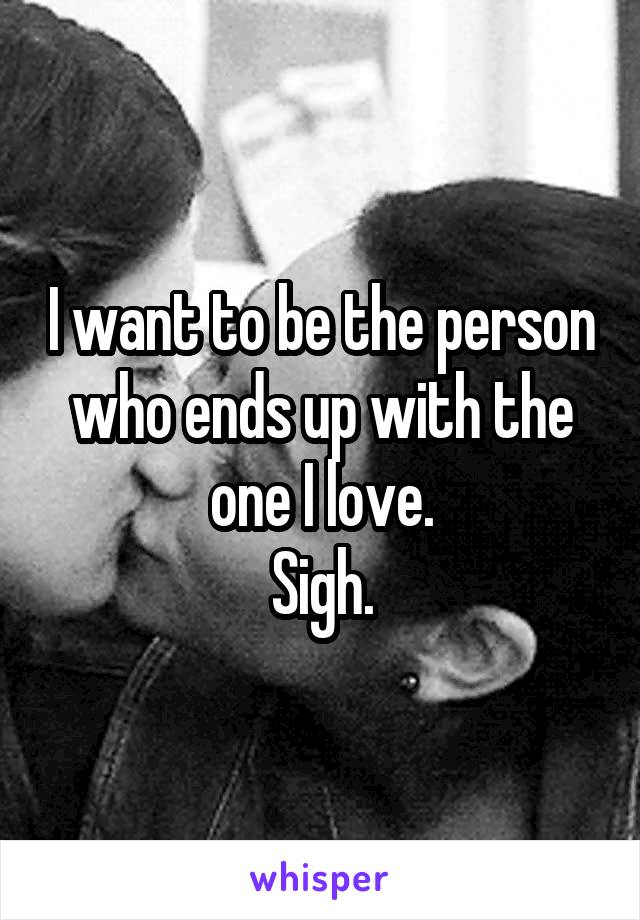 I want to be the person who ends up with the one I love.
Sigh.