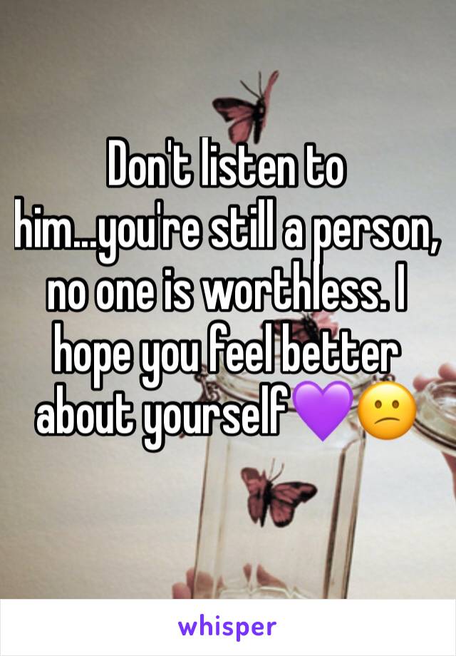 Don't listen to him...you're still a person, no one is worthless. I hope you feel better about yourself💜😕