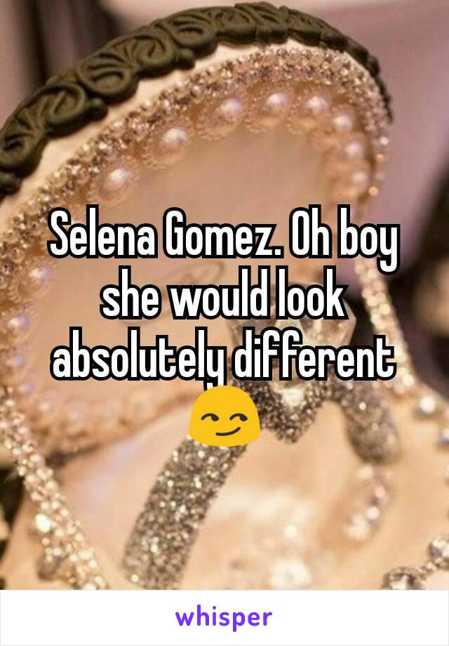 Selena Gomez. Oh boy she would look absolutely different😏