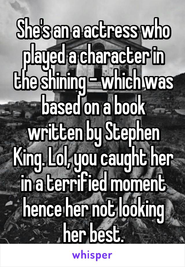 She's an a actress who played a character in the shining - which was based on a book written by Stephen King. Lol, you caught her in a terrified moment hence her not looking her best.