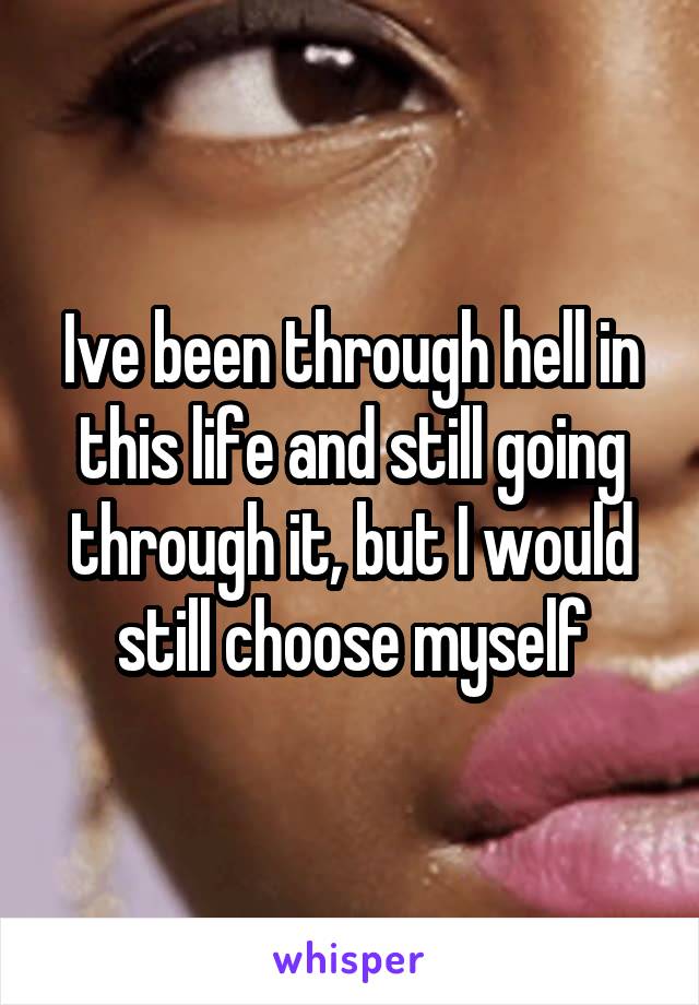 Ive been through hell in this life and still going through it, but I would still choose myself