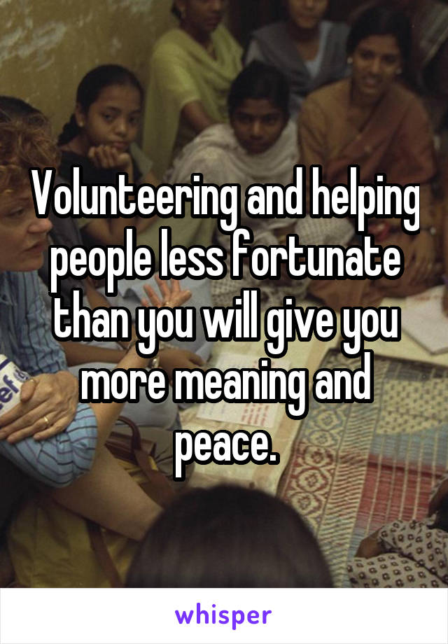 Volunteering and helping people less fortunate than you will give you more meaning and peace.