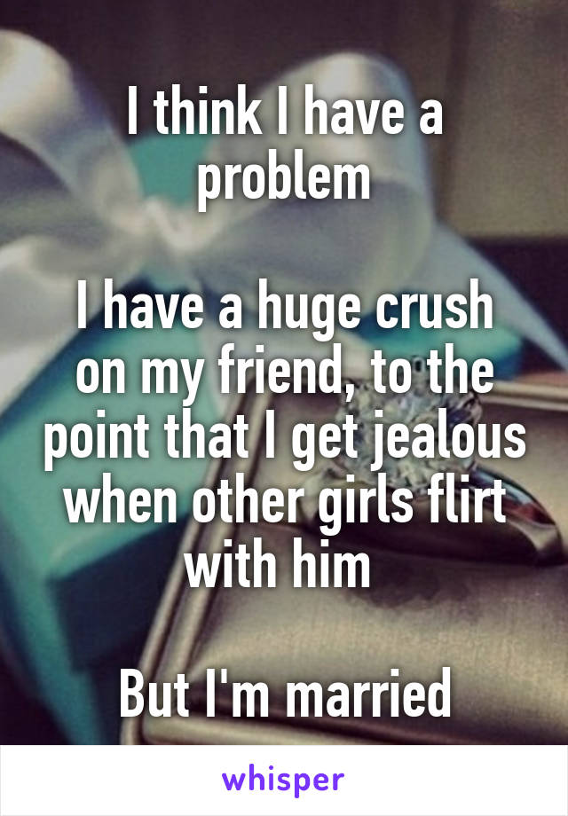 I think I have a problem

I have a huge crush on my friend, to the point that I get jealous when other girls flirt with him 

But I'm married