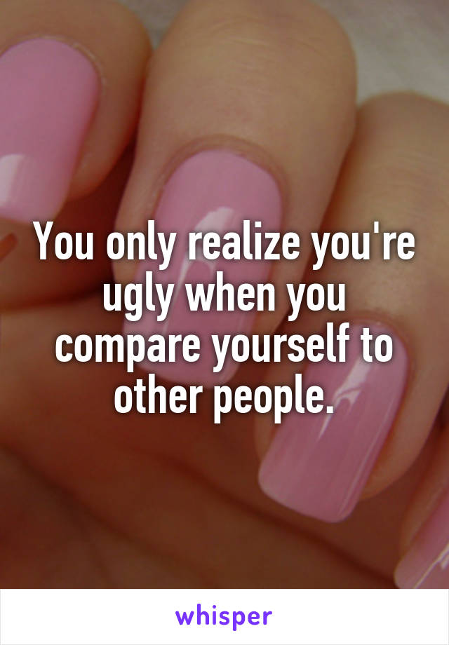 You only realize you're ugly when you compare yourself to other people.