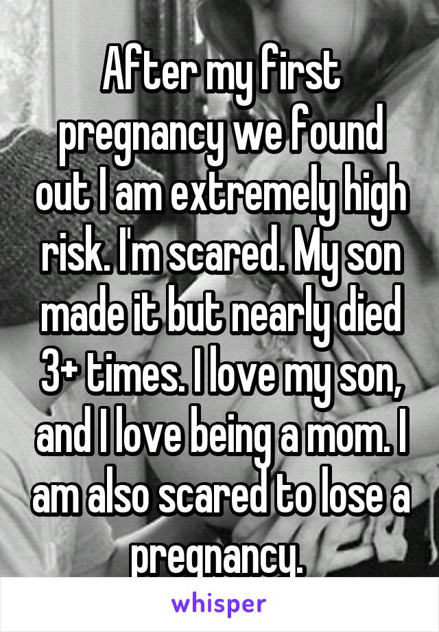 After my first pregnancy we found out I am extremely high risk. I'm scared. My son made it but nearly died 3+ times. I love my son, and I love being a mom. I am also scared to lose a pregnancy. 