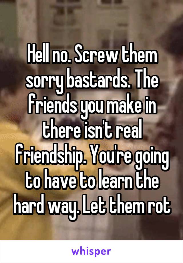 Hell no. Screw them sorry bastards. The friends you make in there isn't real friendship. You're going to have to learn the hard way. Let them rot
