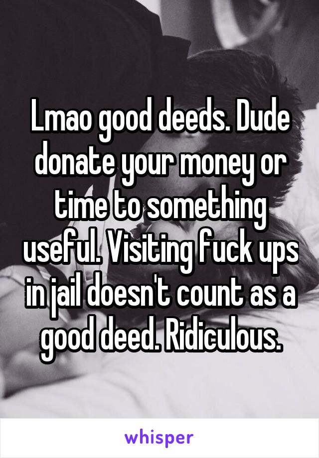 Lmao good deeds. Dude donate your money or time to something useful. Visiting fuck ups in jail doesn't count as a good deed. Ridiculous.