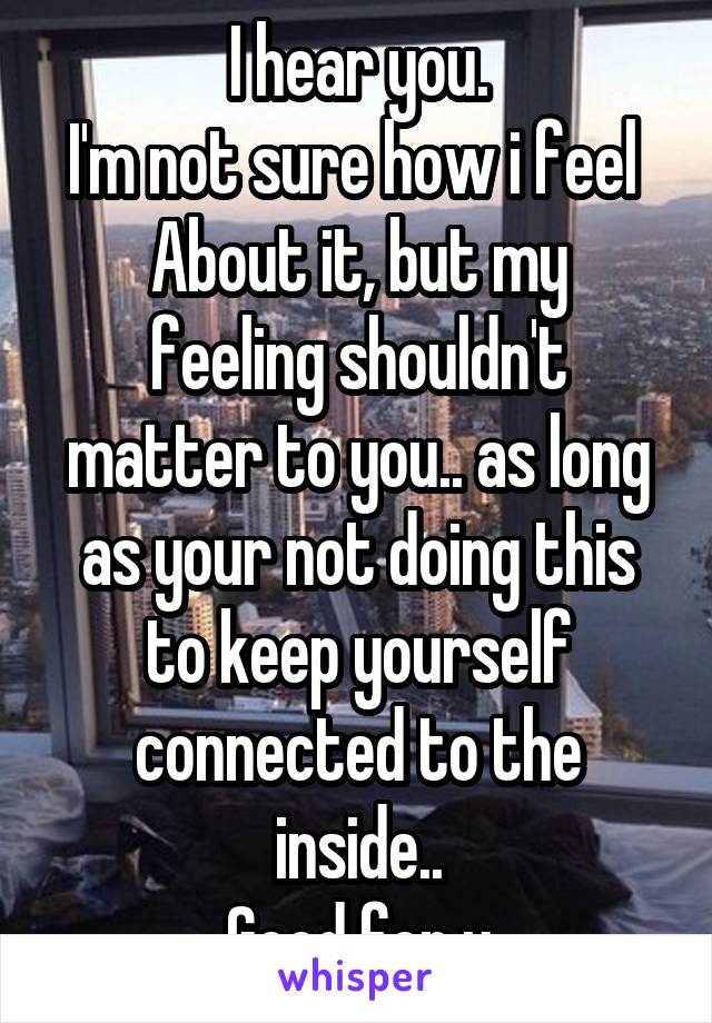 I hear you.
I'm not sure how i feel 
About it, but my feeling shouldn't matter to you.. as long as your not doing this to keep yourself connected to the inside..
Good for u