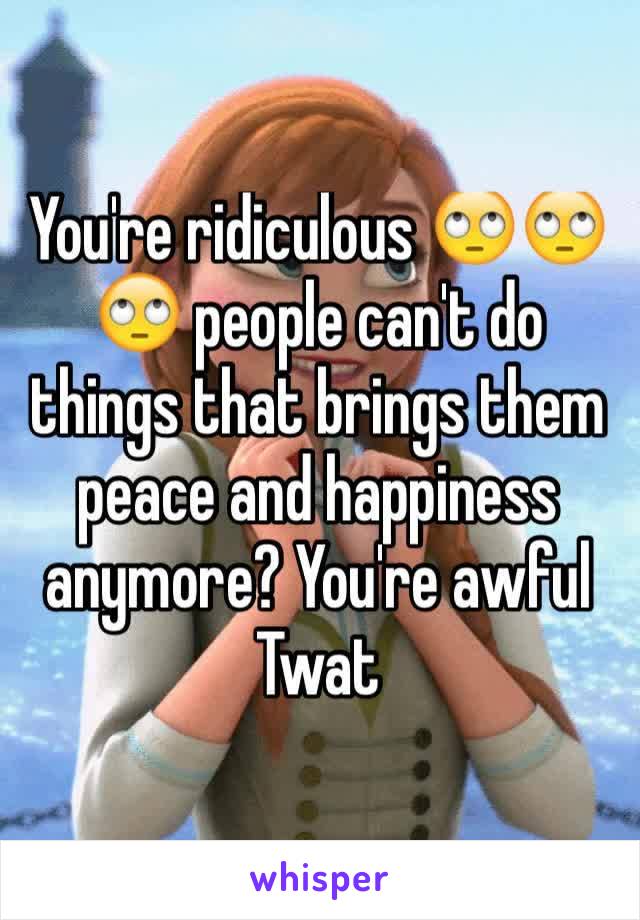 You're ridiculous 🙄🙄🙄 people can't do things that brings them peace and happiness anymore? You're awful 
Twat
