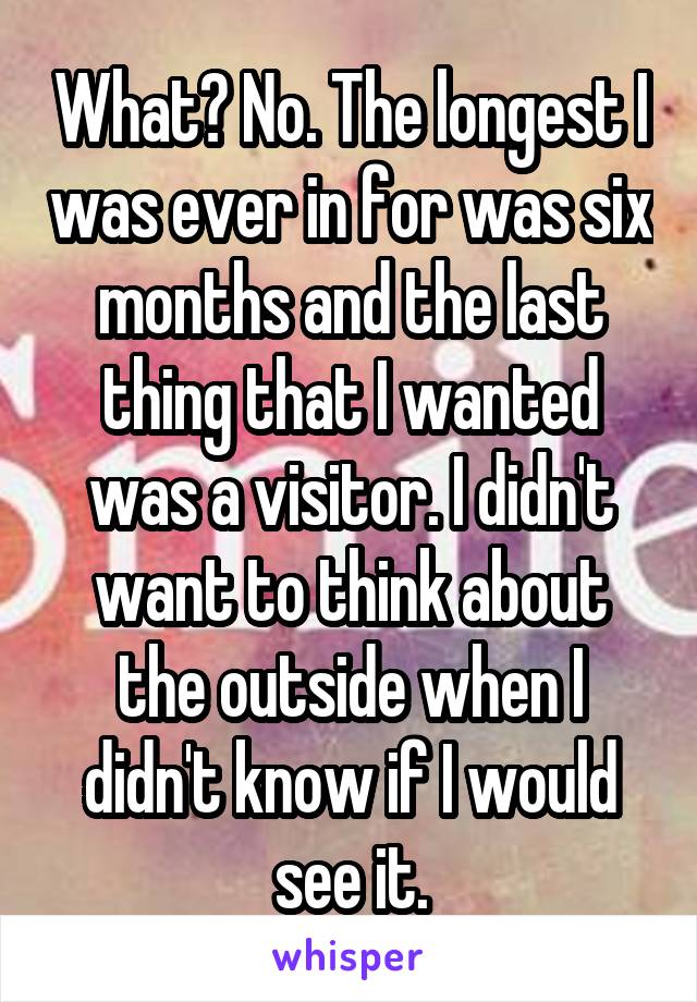 What? No. The longest I was ever in for was six months and the last thing that I wanted was a visitor. I didn't want to think about the outside when I didn't know if I would see it.