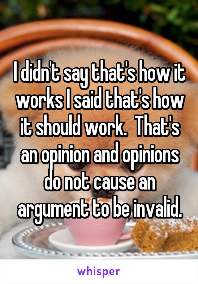 I didn't say that's how it works I said that's how it should work.  That's an opinion and opinions do not cause an argument to be invalid.