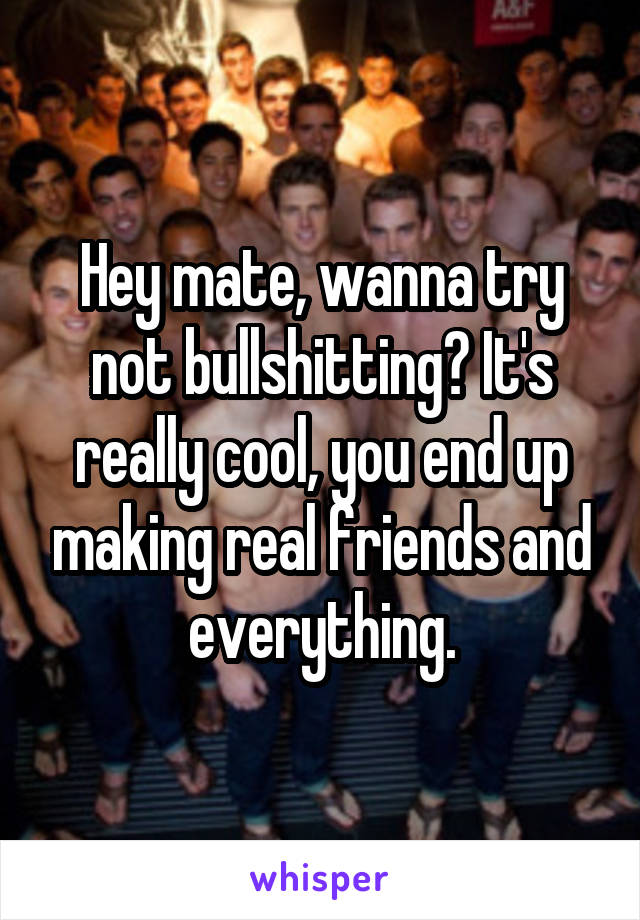 Hey mate, wanna try not bullshitting? It's really cool, you end up making real friends and everything.
