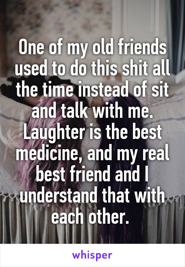 One of my old friends used to do this shit all the time instead of sit and talk with me. Laughter is the best medicine, and my real best friend and I understand that with each other. 