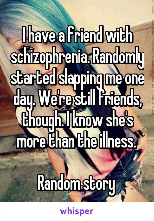 I have a friend with schizophrenia. Randomly started slapping me one day. We're still friends, though. I know she's more than the illness. 

Random story 