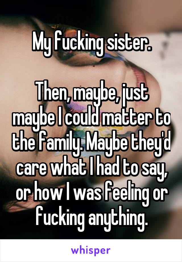 My fucking sister.

Then, maybe, just maybe I could matter to the family. Maybe they'd care what I had to say, or how I was feeling or fucking anything.